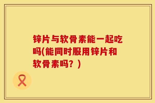 锌片与软骨素能一起吃吗(能同时服用锌片和软骨素吗？)