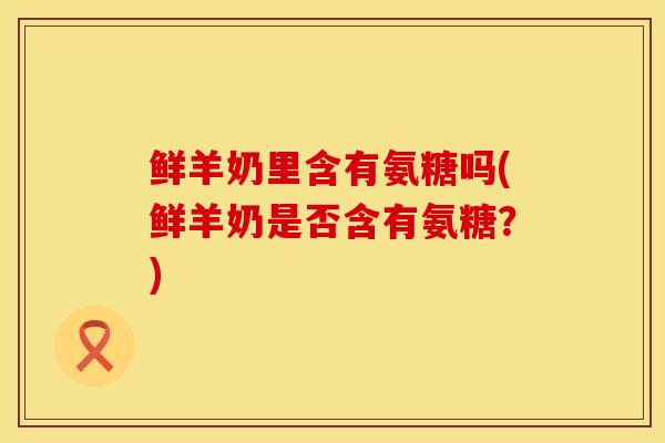 鲜羊奶里含有氨糖吗(鲜羊奶是否含有氨糖？)