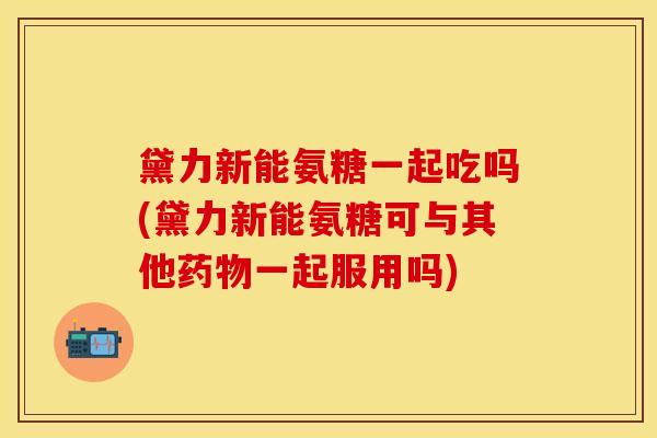 黛力新能氨糖一起吃吗(黛力新能氨糖可与其他药物一起服用吗)