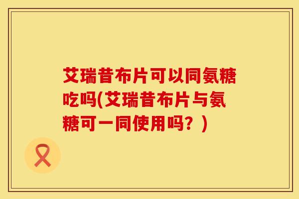 艾瑞昔布片可以同氨糖吃吗(艾瑞昔布片与氨糖可一同使用吗？)