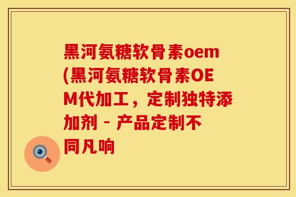 黑河氨糖软骨素oem(黑河氨糖软骨素OEM代加工，定制独特添加剂 - 产品定制不同凡响
