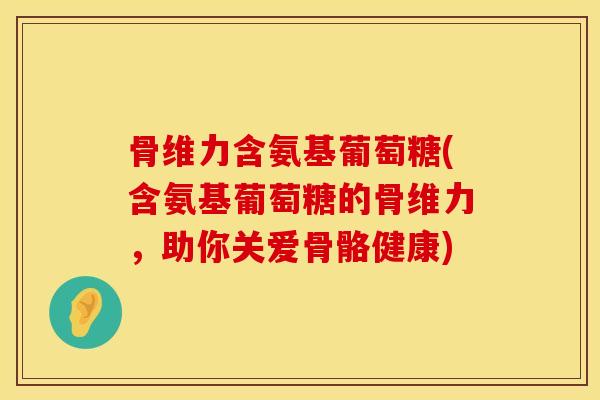 骨维力含氨基葡萄糖(含氨基葡萄糖的骨维力，助你关爱骨骼健康)