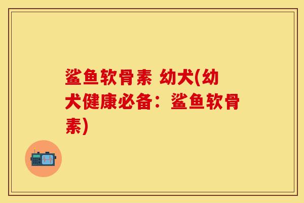 鲨鱼软骨素 幼犬(幼犬健康必备：鲨鱼软骨素)