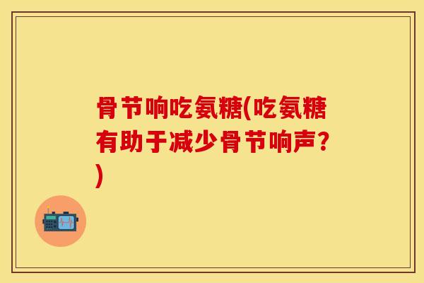 骨节响吃氨糖(吃氨糖有助于减少骨节响声?)