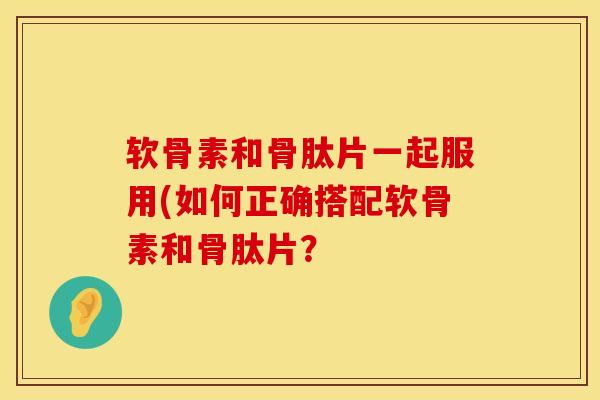 软骨素和骨肽片一起服用(如何正确搭配软骨素和骨肽片?