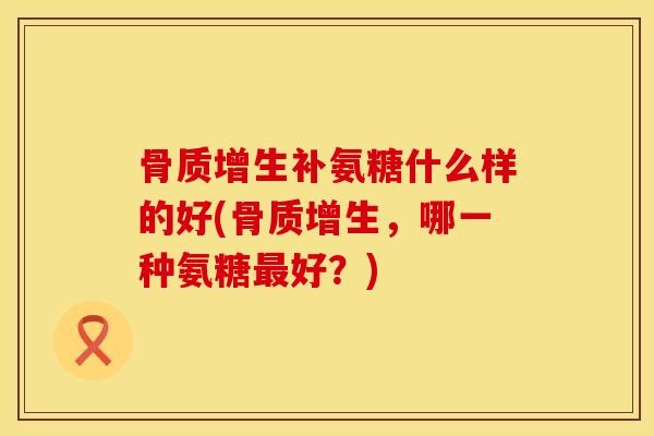 骨质增生补氨糖什么样的好(骨质增生，哪一种氨糖最好？)