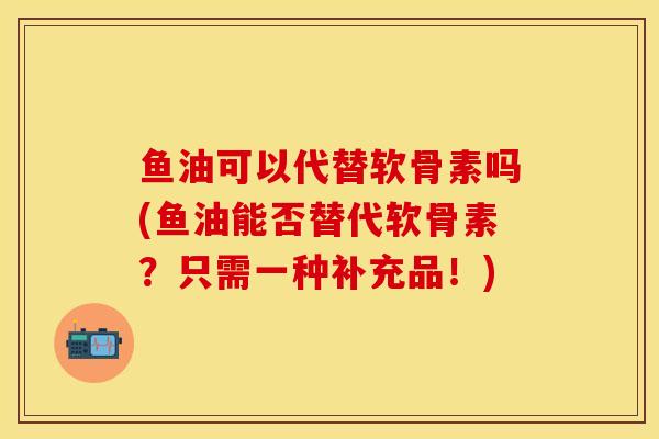 鱼油可以代替软骨素吗(鱼油能否替代软骨素？只需一种补充品！)