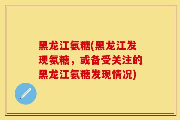 黑龙江氨糖(黑龙江发现氨糖，或备受关注的黑龙江氨糖发现情况)