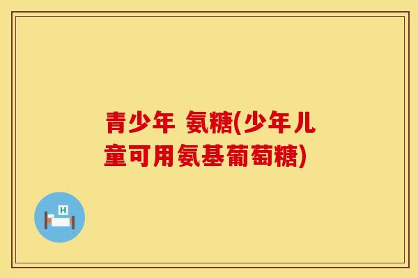 青少年 氨糖(少年儿童可用氨基葡萄糖)