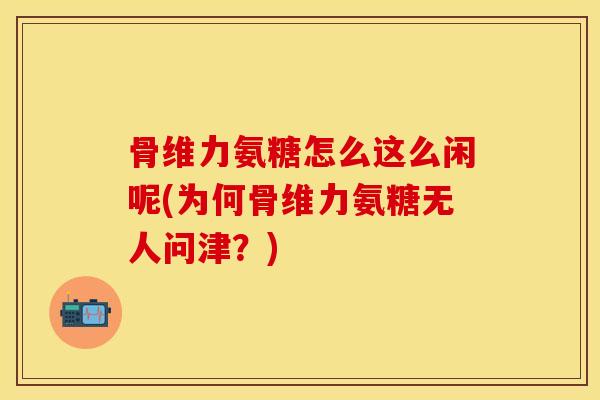 骨维力氨糖怎么这么闲呢(为何骨维力氨糖无人问津？)