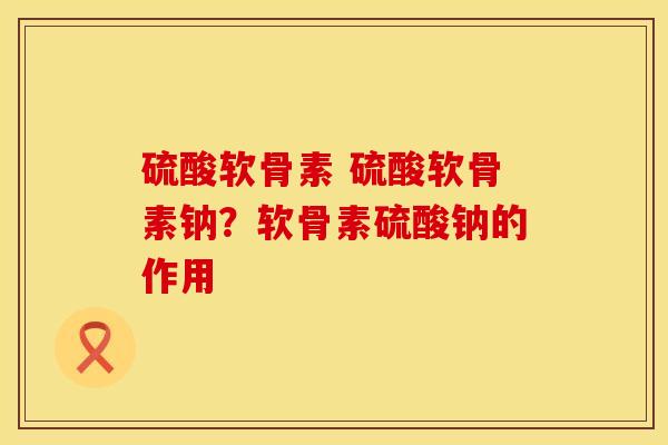 硫酸软骨素 硫酸软骨素钠？软骨素硫酸钠的作用