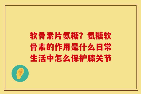 软骨素片氨糖？氨糖软骨素的作用是什么日常生活中怎么保护膝关节