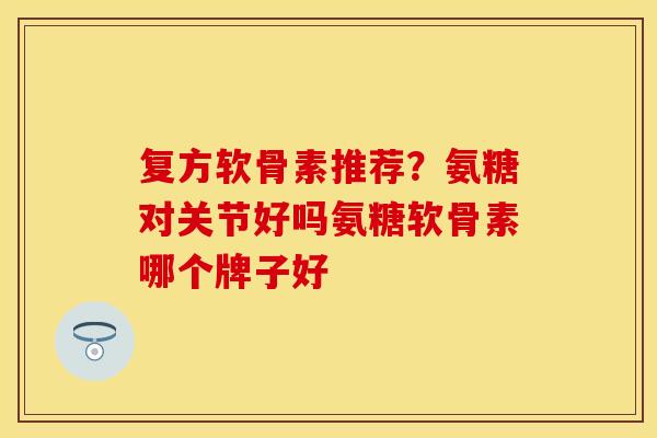 复方软骨素推荐？氨糖对关节好吗氨糖软骨素哪个牌子好
