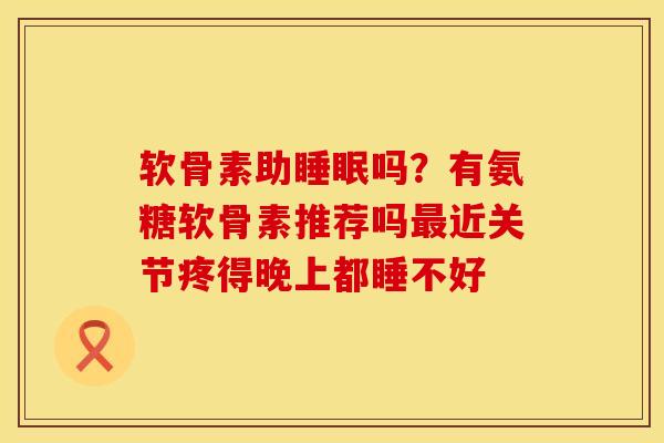 软骨素助睡眠吗？有氨糖软骨素推荐吗最近关节疼得晚上都睡不好