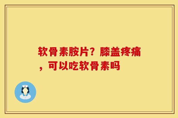 软骨素胺片？膝盖疼痛，可以吃软骨素吗