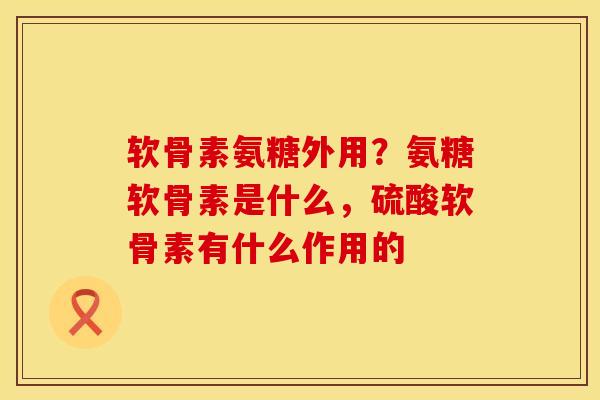 软骨素氨糖外用?氨糖软骨素是什么,硫酸软骨素有什么作用的