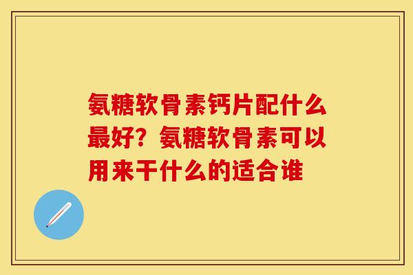 氨糖软骨素钙片配什么最好？氨糖软骨素可以用来干什么的适合谁