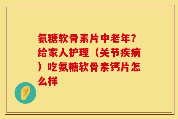 氨糖软骨素片中老年？给家人护理（关节疾病）吃氨糖软骨素钙片怎么样