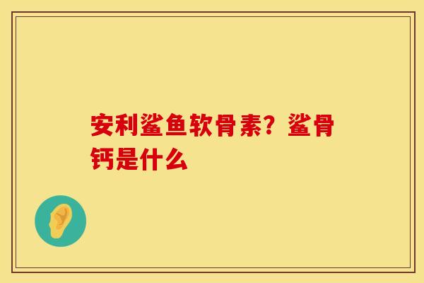 安利鲨鱼软骨素？鲨骨钙是什么