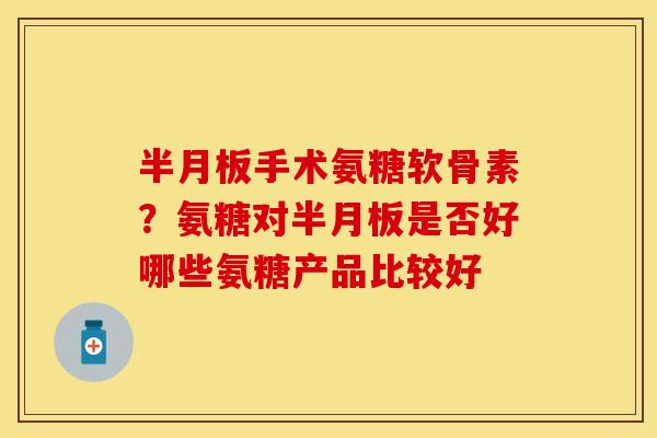半月板手术氨糖软骨素？氨糖对半月板是否好哪些氨糖产品比较好