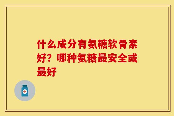 什么成分有氨糖软骨素好?哪种氨糖最安全或最好