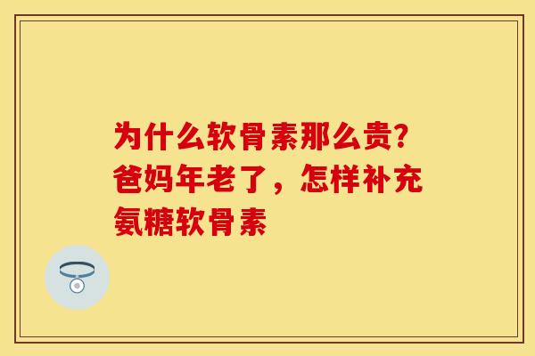 为什么软骨素那么贵？爸妈年老了，怎样补充氨糖软骨素