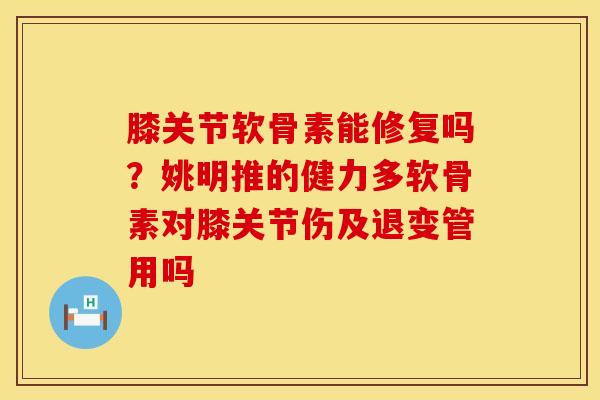 膝关节软骨素能修复吗？姚明推的健力多软骨素对膝关节伤及退变管用吗