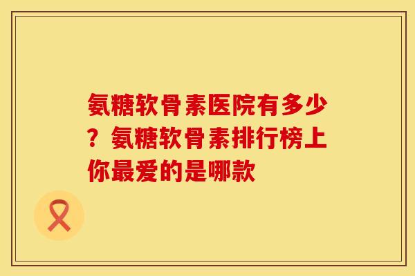 氨糖软骨素医院有多少？氨糖软骨素排行榜上你最爱的是哪款