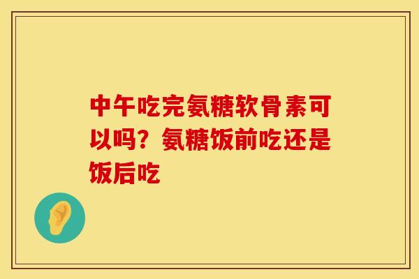 中午吃完氨糖软骨素可以吗？氨糖饭前吃还是饭后吃