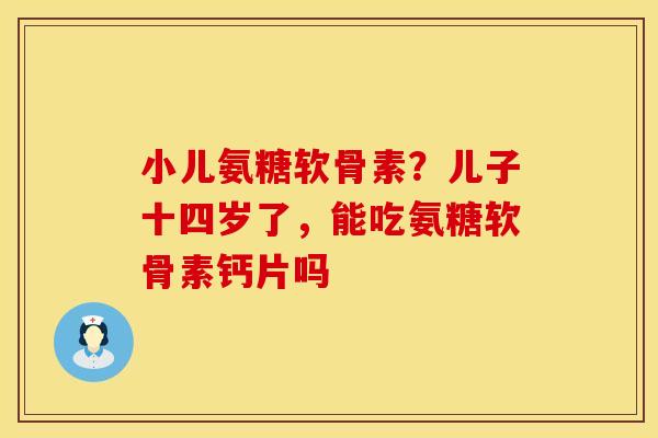小儿氨糖软骨素？儿子十四岁了，能吃氨糖软骨素钙片吗