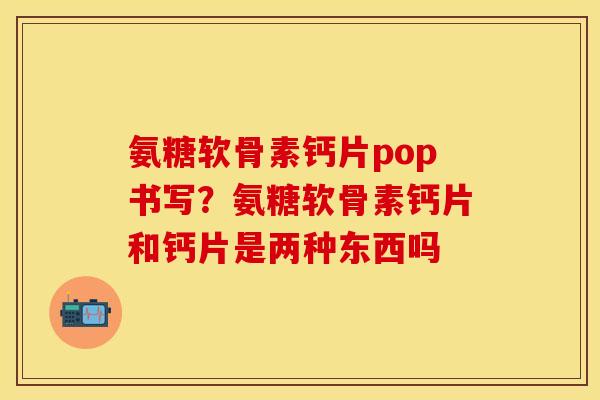 氨糖软骨素钙片pop书写?氨糖软骨素钙片和钙片是两种东西吗 氨糖软骨素钙片pop书写?氨糖软骨素钙片和钙片是两种东西吗