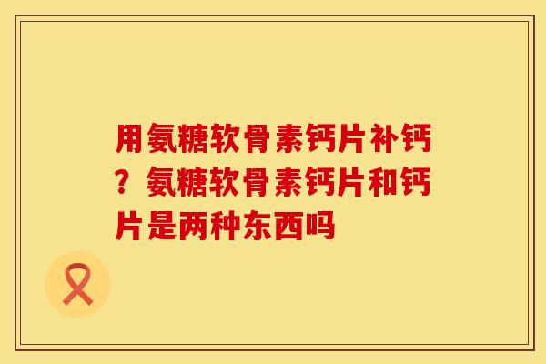 用氨糖软骨素钙片补钙？氨糖软骨素钙片和钙片是两种东西吗