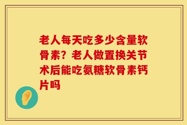 老人每天吃多少含量软骨素？老人做置换关节术后能吃氨糖软骨素钙片吗