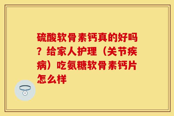 硫酸软骨素钙真的好吗？给家人护理（关节疾病）吃氨糖软骨素钙片怎么样