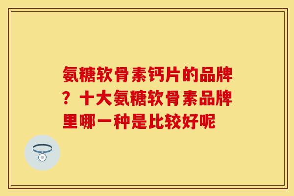 氨糖软骨素钙片的品牌？十大氨糖软骨素品牌里哪一种是比较好呢