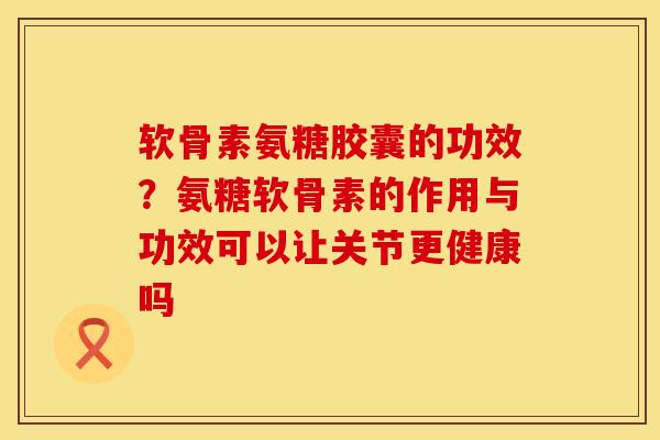 软骨素氨糖胶囊的功效？氨糖软骨素的作用与功效可以让关节更健康吗