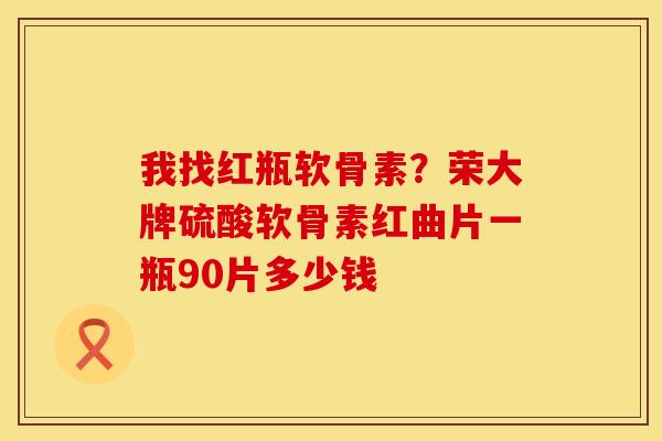我找红瓶软骨素？荣大牌硫酸软骨素红曲片一瓶90片多少钱