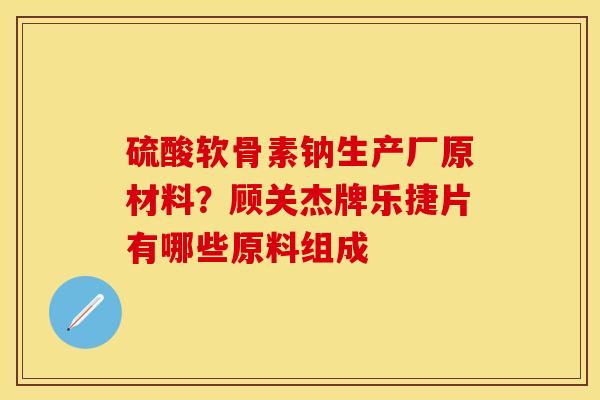 硫酸软骨素钠生产厂原材料？顾关杰牌乐捷片有哪些原料组成