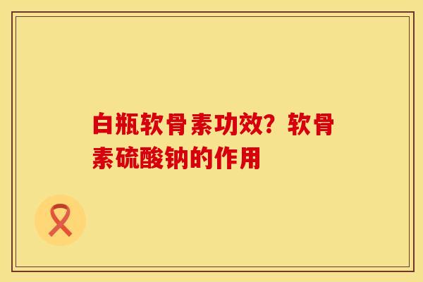 白瓶软骨素功效?软骨素硫酸钠的作用