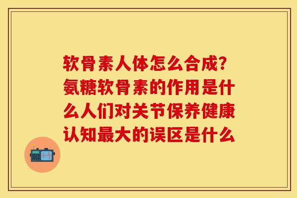 软骨素人体怎么合成？氨糖软骨素的作用是什么人们对关节保养健康认知最大的误区是什么