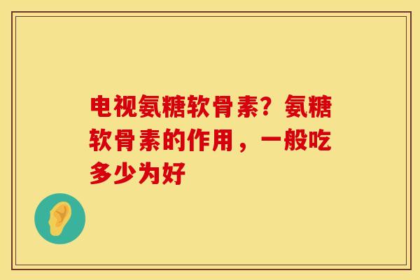 电视氨糖软骨素？氨糖软骨素的作用，一般吃多少为好