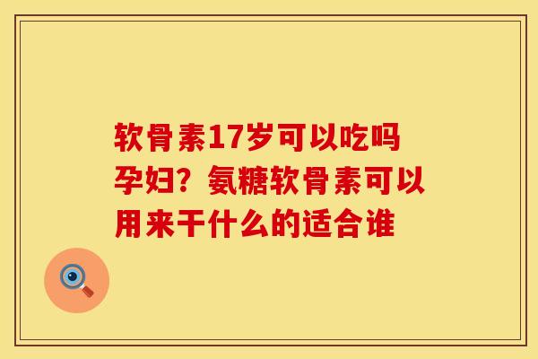 软骨素17岁可以吃吗孕妇？氨糖软骨素可以用来干什么的适合谁