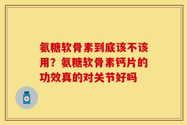 氨糖软骨素到底该不该用？氨糖软骨素钙片的功效真的对关节好吗