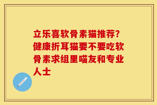立乐喜软骨素猫推荐？健康折耳猫要不要吃软骨素求组里喵友和专业人士