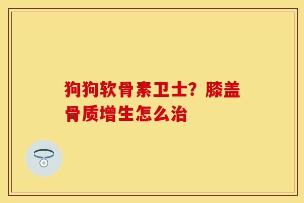 狗狗软骨素卫士？膝盖骨质增生怎么治