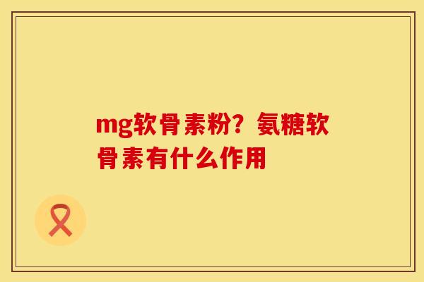 mg软骨素粉？氨糖软骨素有什么作用