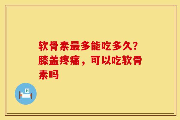 软骨素最多能吃多久？膝盖疼痛，可以吃软骨素吗