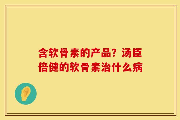 含软骨素的产品？汤臣倍健的软骨素治什么病