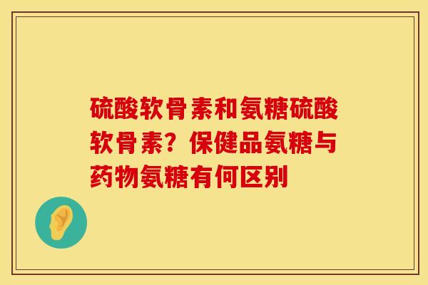 硫酸软骨素和氨糖硫酸软骨素？保健品氨糖与药物氨糖有何区别