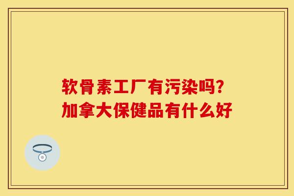 软骨素工厂有污染吗？加拿大保健品有什么好
